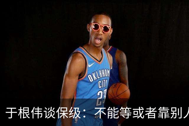 于根伟谈保级：不能等或者靠别人，自己能拼上岸才是真本事